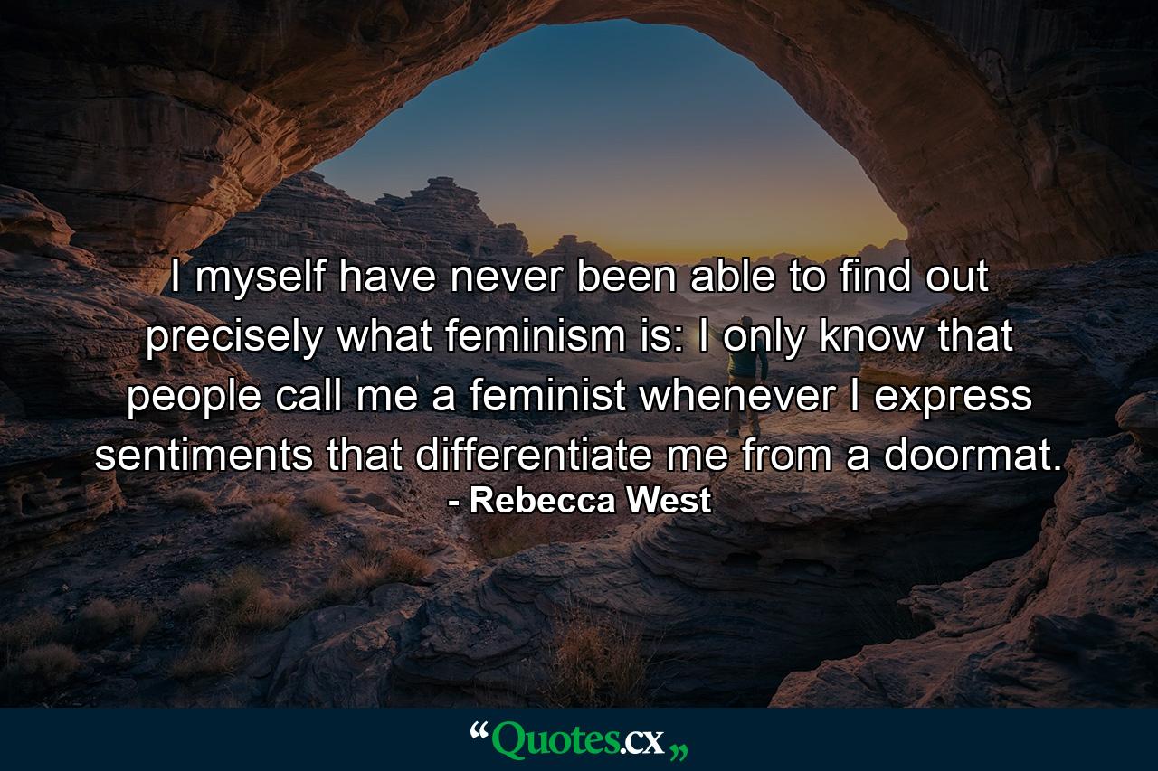 I myself have never been able to find out precisely what feminism is: I only know that people call me a feminist whenever I express sentiments that differentiate me from a doormat. - Quote by Rebecca West