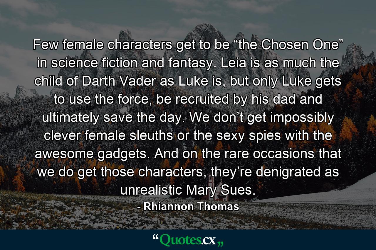 Few female characters get to be “the Chosen One” in science fiction and fantasy. Leia is as much the child of Darth Vader as Luke is, but only Luke gets to use the force, be recruited by his dad and ultimately save the day. We don’t get impossibly clever female sleuths or the sexy spies with the awesome gadgets. And on the rare occasions that we do get those characters, they’re denigrated as unrealistic Mary Sues. - Quote by Rhiannon Thomas