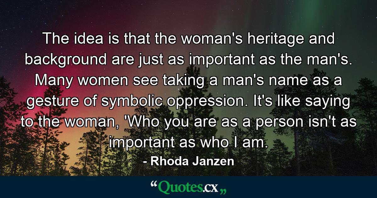 The idea is that the woman's heritage and background are just as important as the man's. Many women see taking a man's name as a gesture of symbolic oppression. It's like saying to the woman, 'Who you are as a person isn't as important as who I am. - Quote by Rhoda Janzen