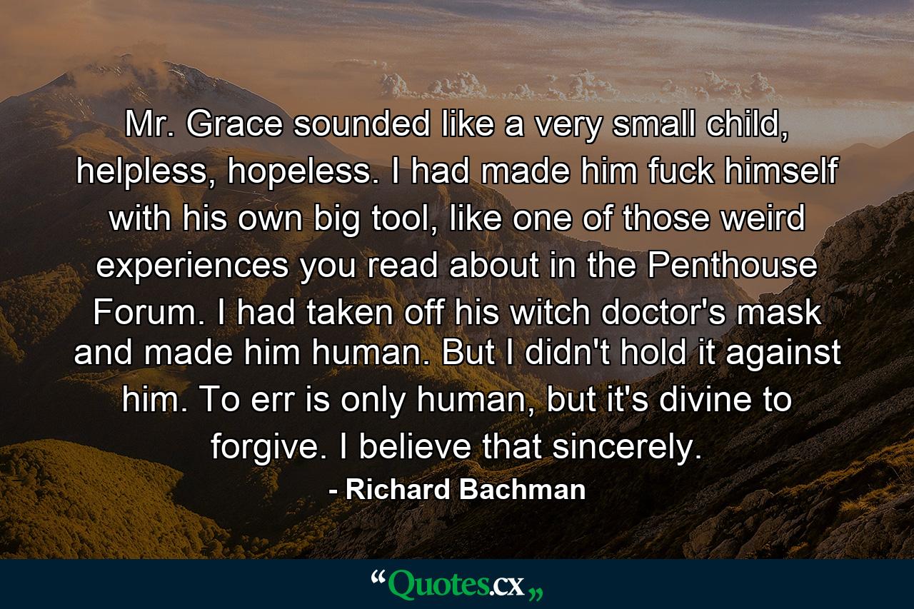 Mr. Grace sounded like a very small child, helpless, hopeless. I had made him fuck himself with his own big tool, like one of those weird experiences you read about in the Penthouse Forum. I had taken off his witch doctor's mask and made him human. But I didn't hold it against him. To err is only human, but it's divine to forgive. I believe that sincerely. - Quote by Richard Bachman