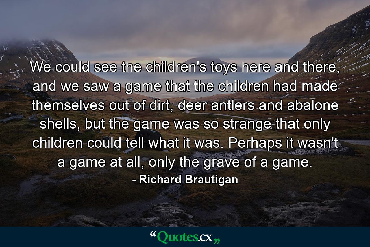 We could see the children's toys here and there, and we saw a game that the children had made themselves out of dirt, deer antlers and abalone shells, but the game was so strange that only children could tell what it was. Perhaps it wasn't a game at all, only the grave of a game. - Quote by Richard Brautigan