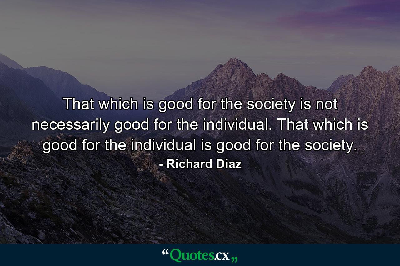 That which is good for the society is not necessarily good for the individual. That which is good for the individual is good for the society. - Quote by Richard Diaz