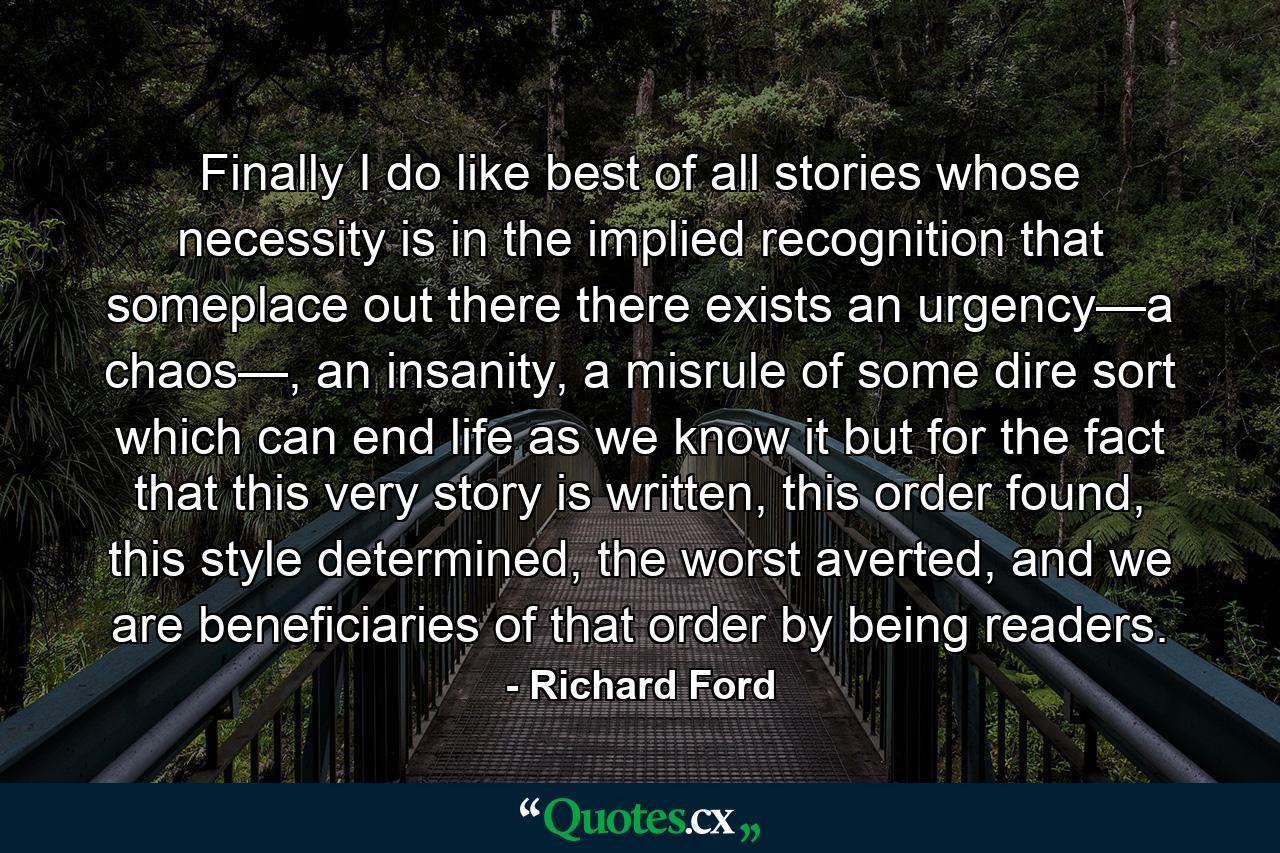 Finally I do like best of all stories whose necessity is in the implied recognition that someplace out there there exists an urgency—a chaos—, an insanity, a misrule of some dire sort which can end life as we know it but for the fact that this very story is written, this order found, this style determined, the worst averted, and we are beneficiaries of that order by being readers. - Quote by Richard Ford