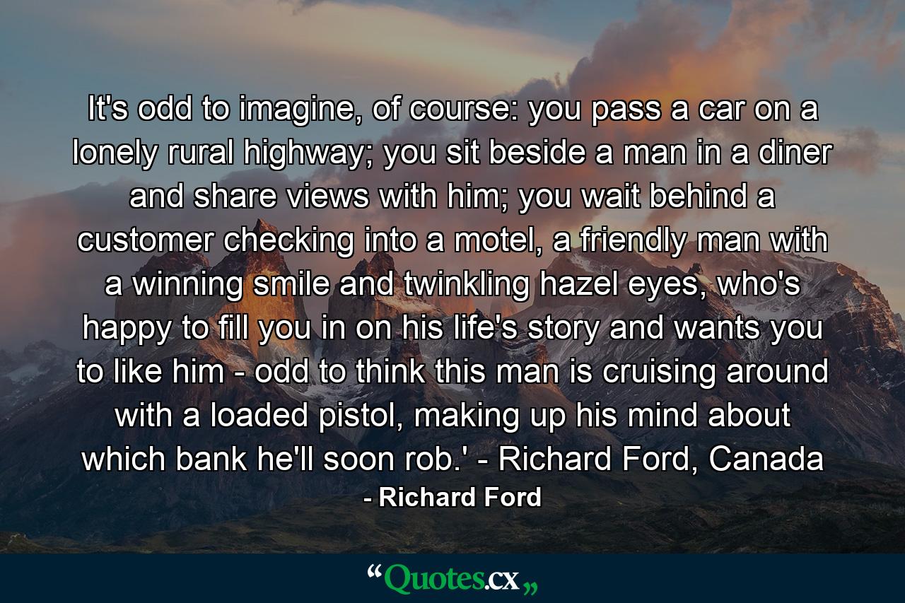 It's odd to imagine, of course: you pass a car on a lonely rural highway; you sit beside a man in a diner and share views with him; you wait behind a customer checking into a motel, a friendly man with a winning smile and twinkling hazel eyes, who's happy to fill you in on his life's story and wants you to like him - odd to think this man is cruising around with a loaded pistol, making up his mind about which bank he'll soon rob.' - Richard Ford, Canada - Quote by Richard Ford