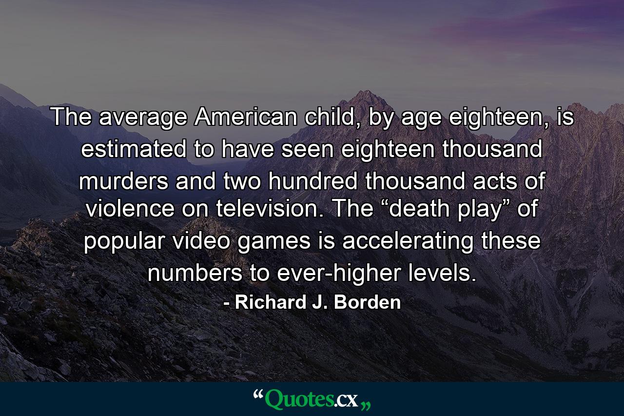 The average American child, by age eighteen, is estimated to have seen eighteen thousand murders and two hundred thousand acts of violence on television. The “death play” of popular video games is accelerating these numbers to ever-higher levels. - Quote by Richard J. Borden