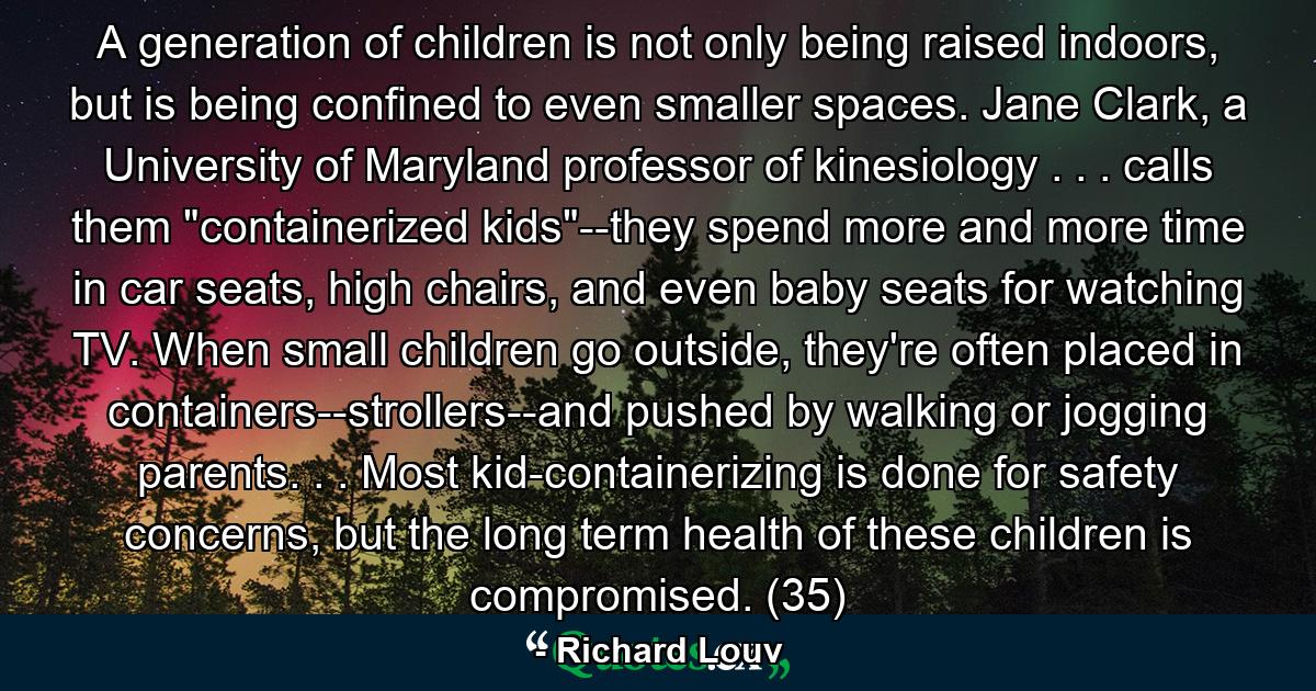 A generation of children is not only being raised indoors, but is being confined to even smaller spaces. Jane Clark, a University of Maryland professor of kinesiology . . . calls them 