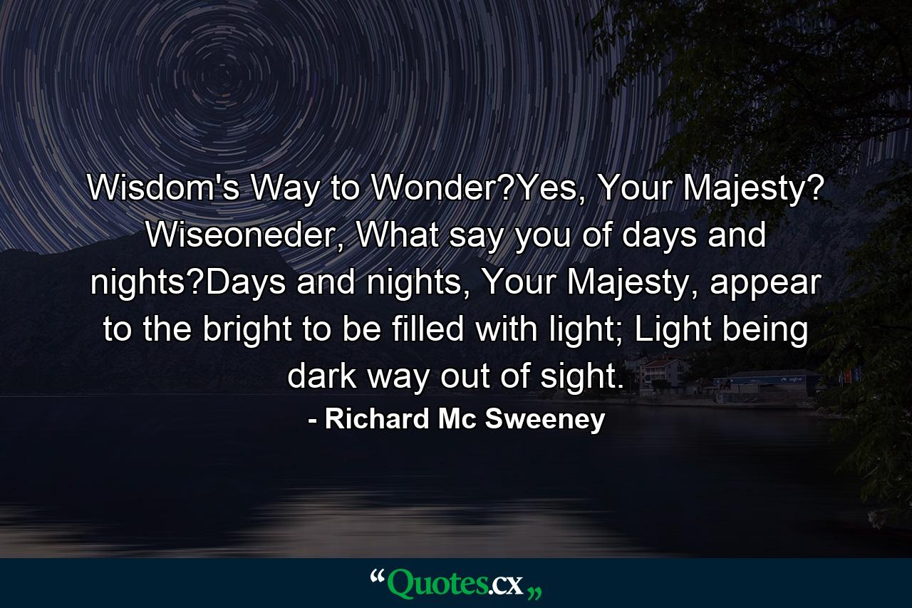 Wisdom's Way to Wonder?Yes, Your Majesty? Wiseoneder, What say you of days and nights?Days and nights, Your Majesty, appear to the bright to be filled with light; Light being dark way out of sight. - Quote by Richard Mc Sweeney