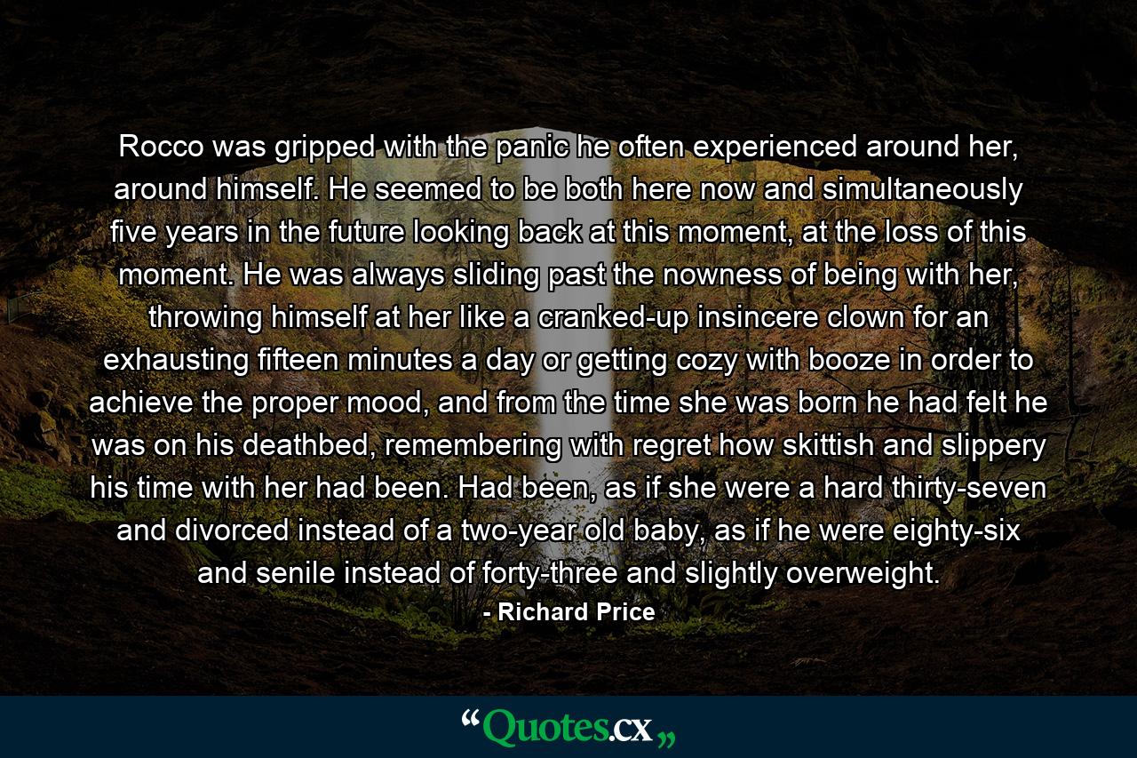 Rocco was gripped with the panic he often experienced around her, around himself. He seemed to be both here now and simultaneously five years in the future looking back at this moment, at the loss of this moment. He was always sliding past the nowness of being with her, throwing himself at her like a cranked-up insincere clown for an exhausting fifteen minutes a day or getting cozy with booze in order to achieve the proper mood, and from the time she was born he had felt he was on his deathbed, remembering with regret how skittish and slippery his time with her had been. Had been, as if she were a hard thirty-seven and divorced instead of a two-year old baby, as if he were eighty-six and senile instead of forty-three and slightly overweight. - Quote by Richard Price