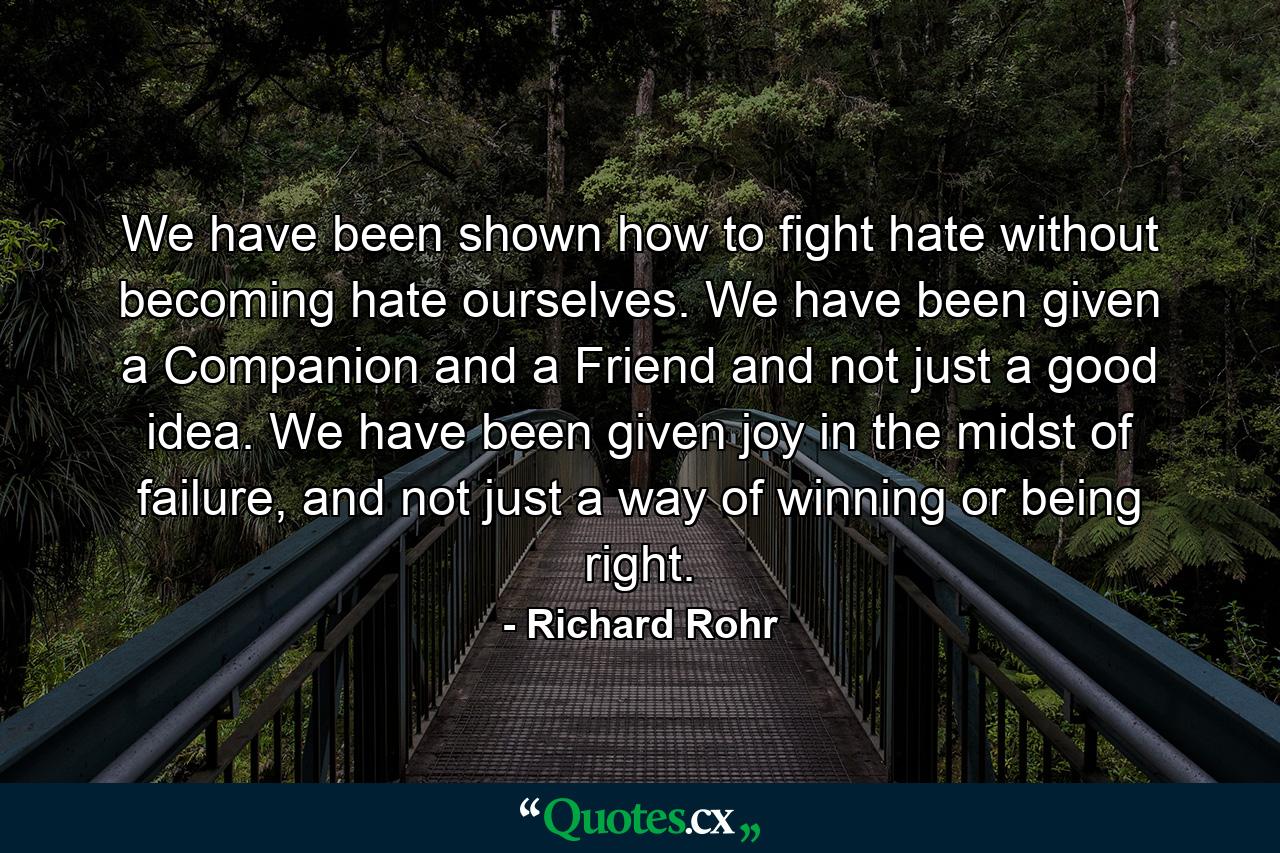 We have been shown how to fight hate without becoming hate ourselves. We have been given a Companion and a Friend and not just a good idea. We have been given joy in the midst of failure, and not just a way of winning or being right. - Quote by Richard Rohr