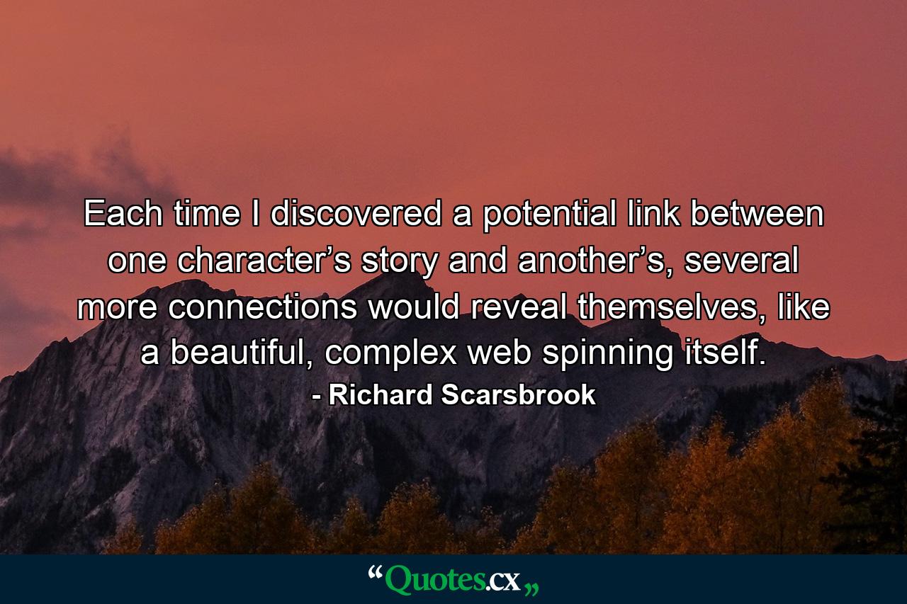 Each time I discovered a potential link between one character’s story and another’s, several more connections would reveal themselves, like a beautiful, complex web spinning itself. - Quote by Richard Scarsbrook