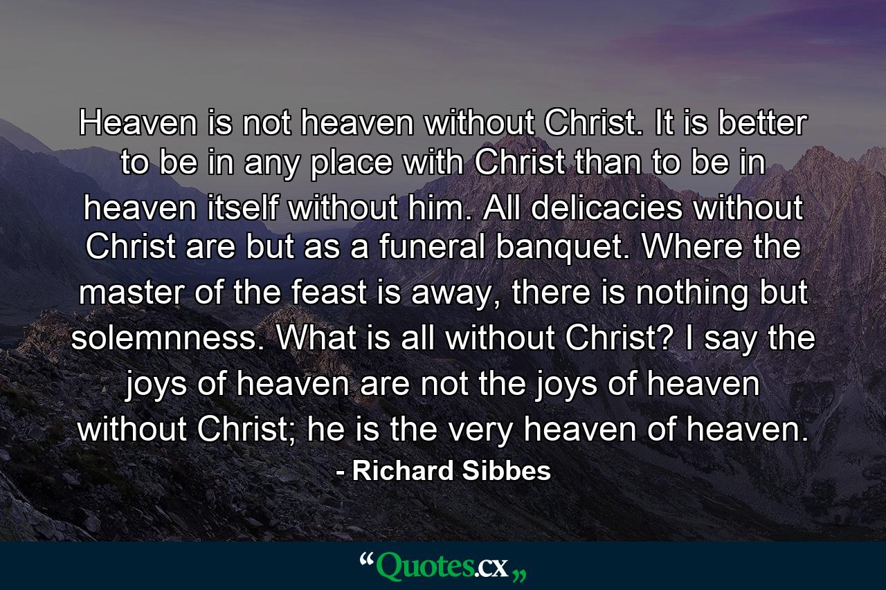 Heaven is not heaven without Christ. It is better to be in any place with Christ than to be in heaven itself without him. All delicacies without Christ are but as a funeral banquet. Where the master of the feast is away, there is nothing but solemnness. What is all without Christ? I say the joys of heaven are not the joys of heaven without Christ; he is the very heaven of heaven. - Quote by Richard Sibbes