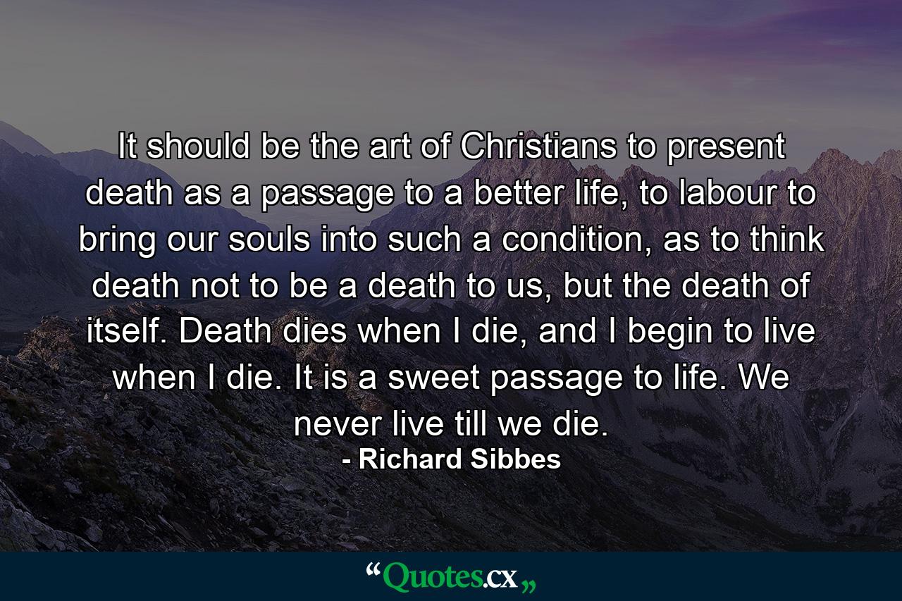 It should be the art of Christians to present death as a passage to a better life, to labour to bring our souls into such a condition, as to think death not to be a death to us, but the death of itself. Death dies when I die, and I begin to live when I die. It is a sweet passage to life. We never live till we die. - Quote by Richard Sibbes