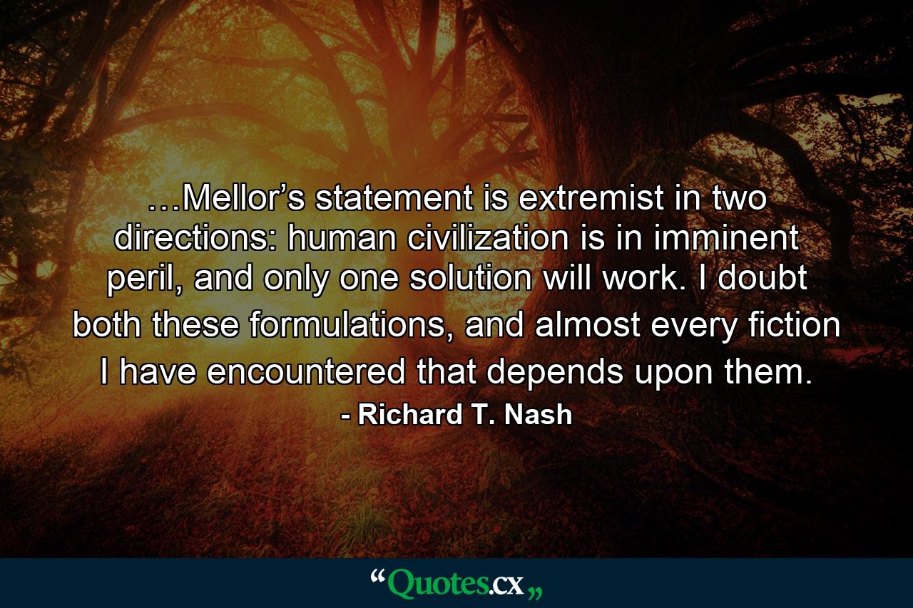 …Mellor’s statement is extremist in two directions: human civilization is in imminent peril, and only one solution will work. I doubt both these formulations, and almost every fiction I have encountered that depends upon them. - Quote by Richard T. Nash