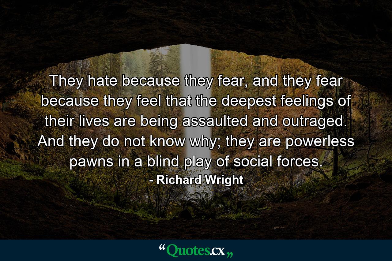 They hate because they fear, and they fear because they feel that the deepest feelings of their lives are being assaulted and outraged. And they do not know why; they are powerless pawns in a blind play of social forces. - Quote by Richard Wright