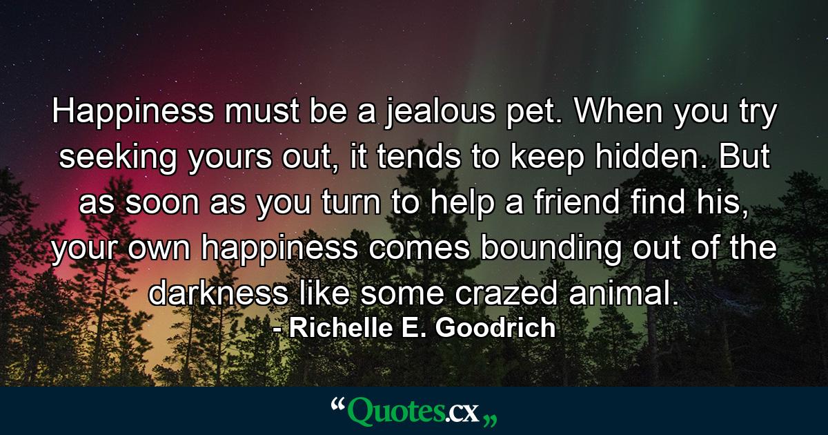 Happiness must be a jealous pet. When you try seeking yours out, it tends to keep hidden. But as soon as you turn to help a friend find his, your own happiness comes bounding out of the darkness like some crazed animal. - Quote by Richelle E. Goodrich