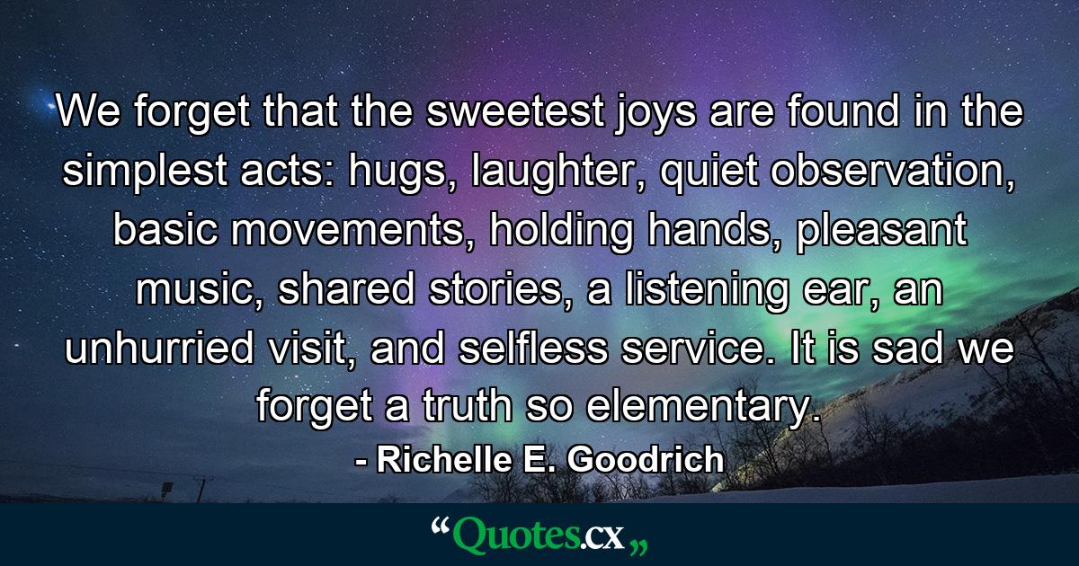 We forget that the sweetest joys are found in the simplest acts: hugs, laughter, quiet observation, basic movements, holding hands, pleasant music, shared stories, a listening ear, an unhurried visit, and selfless service. It is sad we forget a truth so elementary. - Quote by Richelle E. Goodrich