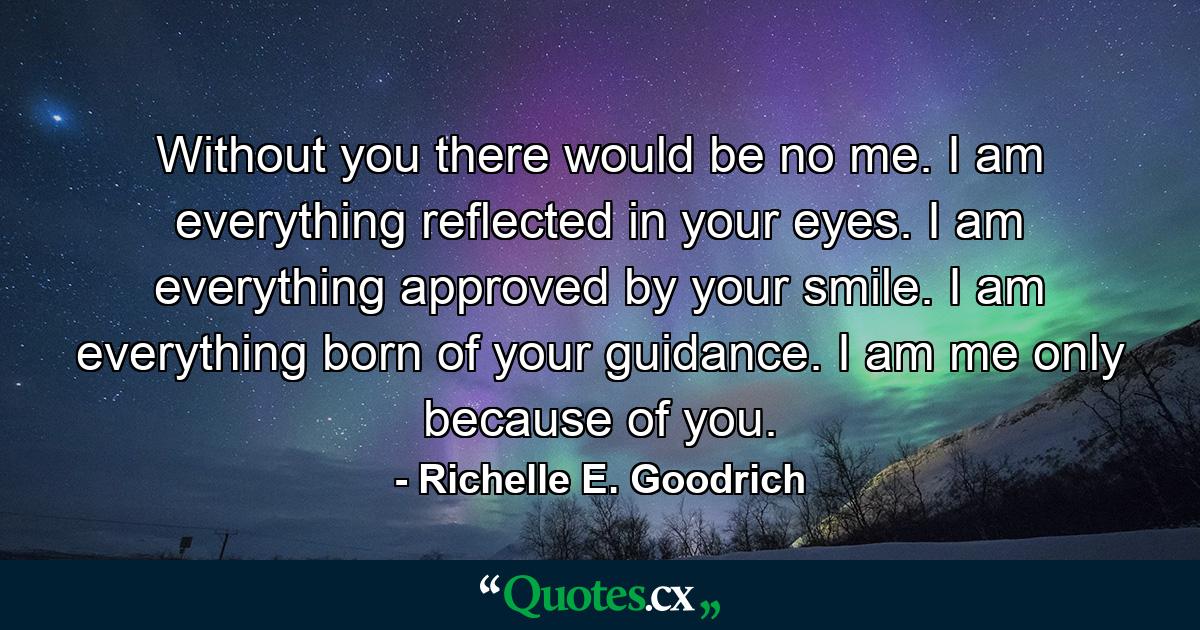 Without you there would be no me. I am everything reflected in your eyes. I am everything approved by your smile. I am everything born of your guidance. I am me only because of you. - Quote by Richelle E. Goodrich