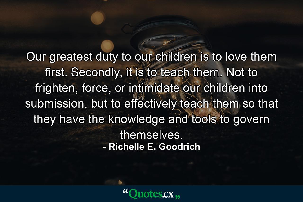 Our greatest duty to our children is to love them first.  Secondly, it is to teach them.  Not to frighten, force, or intimidate our children into submission, but to effectively teach them so that they have the knowledge and tools to govern themselves. - Quote by Richelle E. Goodrich