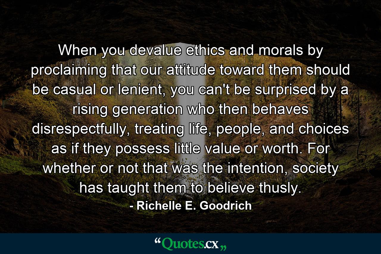 When you devalue ethics and morals by proclaiming that our attitude toward them should be casual or lenient, you can't be surprised by a rising generation who then behaves disrespectfully, treating life, people, and choices as if they possess little value or worth.  For whether or not that was the intention, society has taught them to believe thusly. - Quote by Richelle E. Goodrich