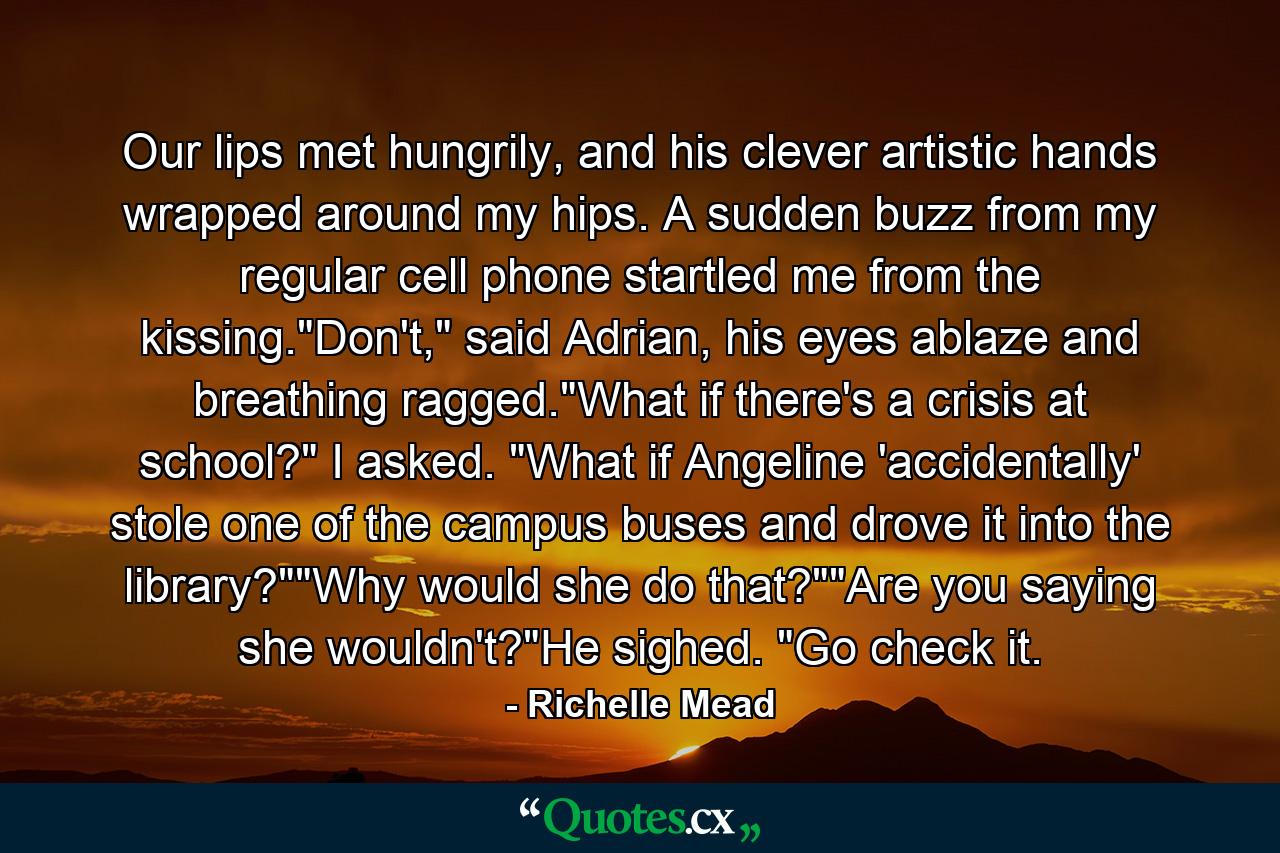 Our lips met hungrily, and his clever artistic hands wrapped around my hips. A sudden buzz from my regular cell phone startled me from the kissing.