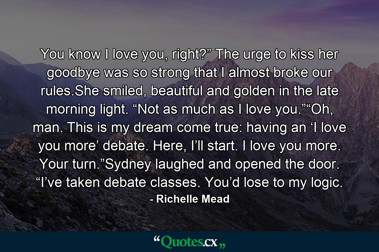 You know I love you, right?” The urge to kiss her goodbye was so strong that I almost broke our rules.She smiled, beautiful and golden in the late morning light. “Not as much as I love you.”“Oh, man. This is my dream come true: having an ‘I love you more’ debate. Here, I’ll start. I love you more. Your turn.”Sydney laughed and opened the door. “I’ve taken debate classes. You’d lose to my logic. - Quote by Richelle Mead