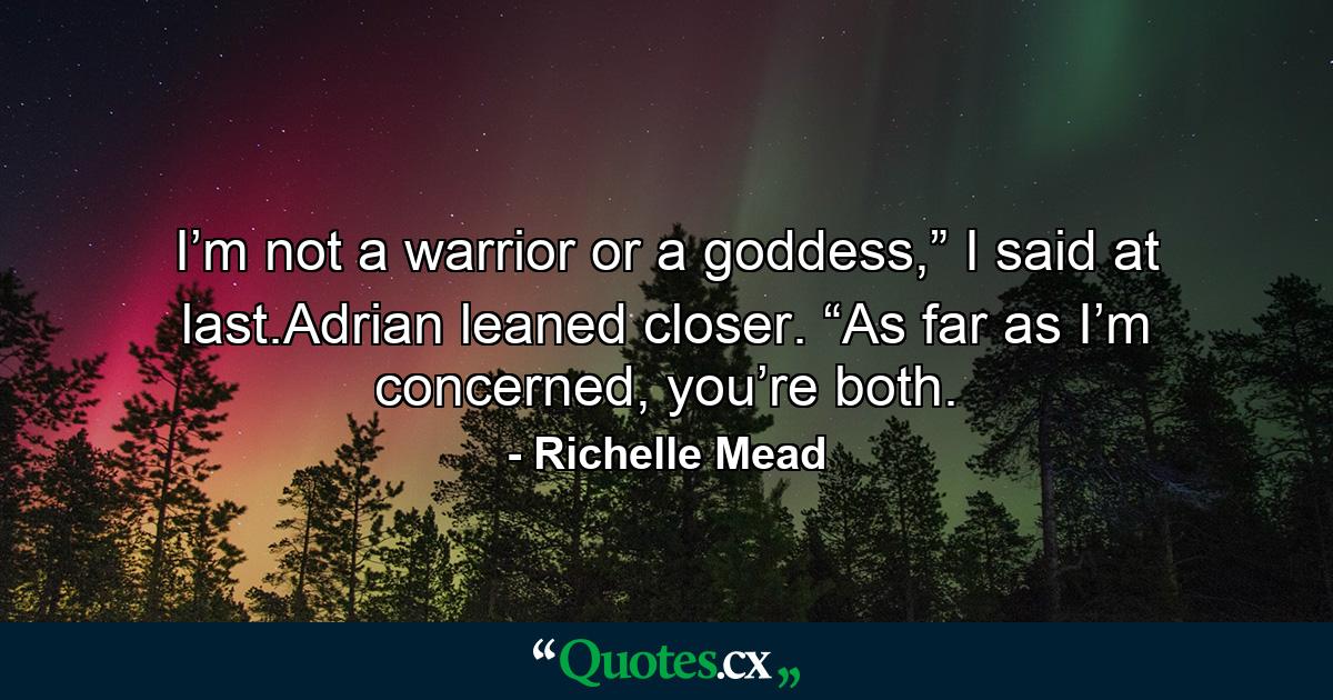 I’m not a warrior or a goddess,” I said at last.Adrian leaned closer. “As far as I’m concerned, you’re both. - Quote by Richelle Mead