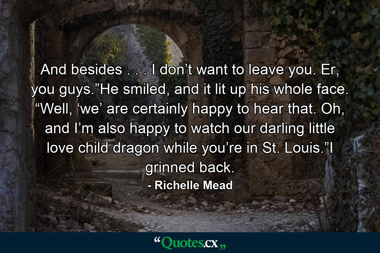 And besides . . . I don’t want to leave you. Er, you guys.”He smiled, and it lit up his whole face. “Well, ‘we’ are certainly happy to hear that. Oh, and I’m also happy to watch our darling little love child dragon while you’re in St. Louis.”I grinned back. - Quote by Richelle Mead