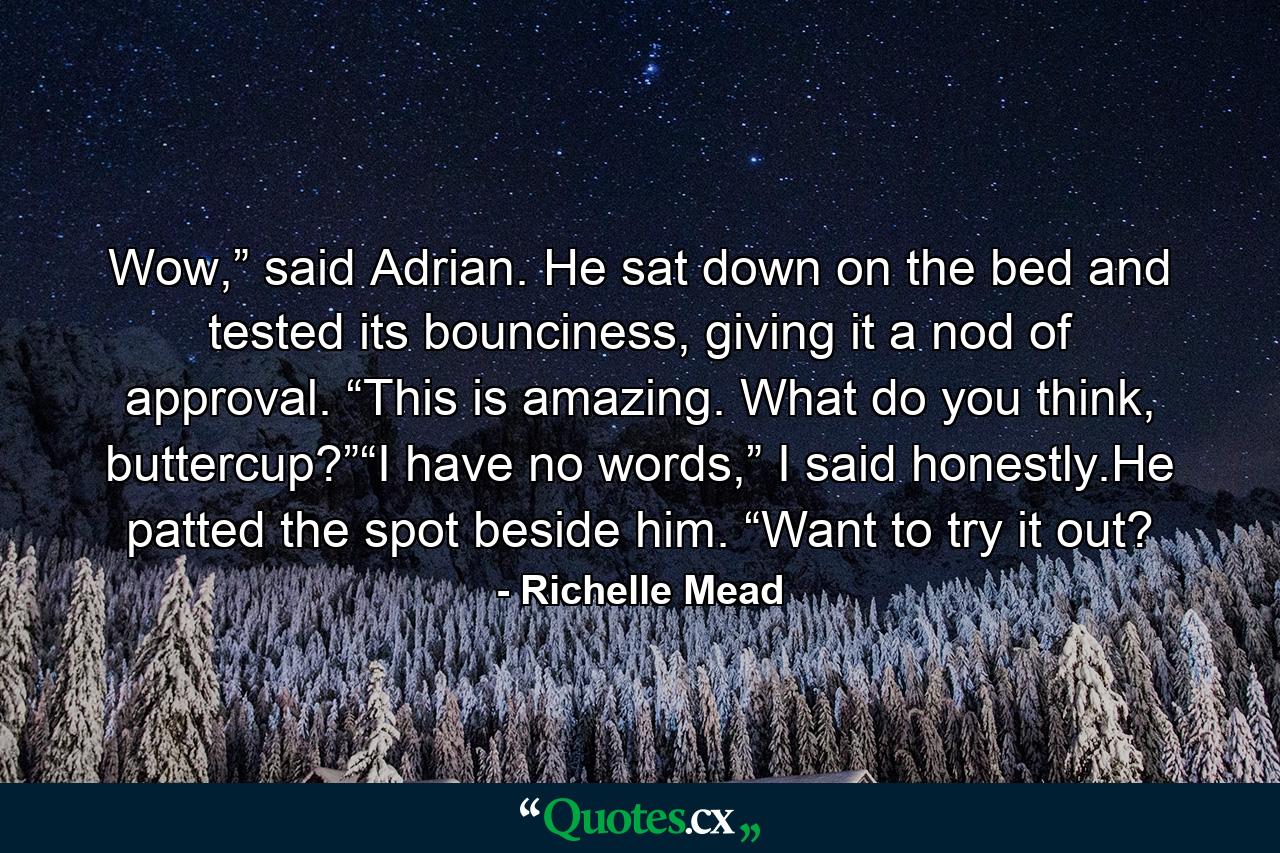 Wow,” said Adrian. He sat down on the bed and tested its bounciness, giving it a nod of approval. “This is amazing. What do you think, buttercup?”“I have no words,” I said honestly.He patted the spot beside him. “Want to try it out? - Quote by Richelle Mead