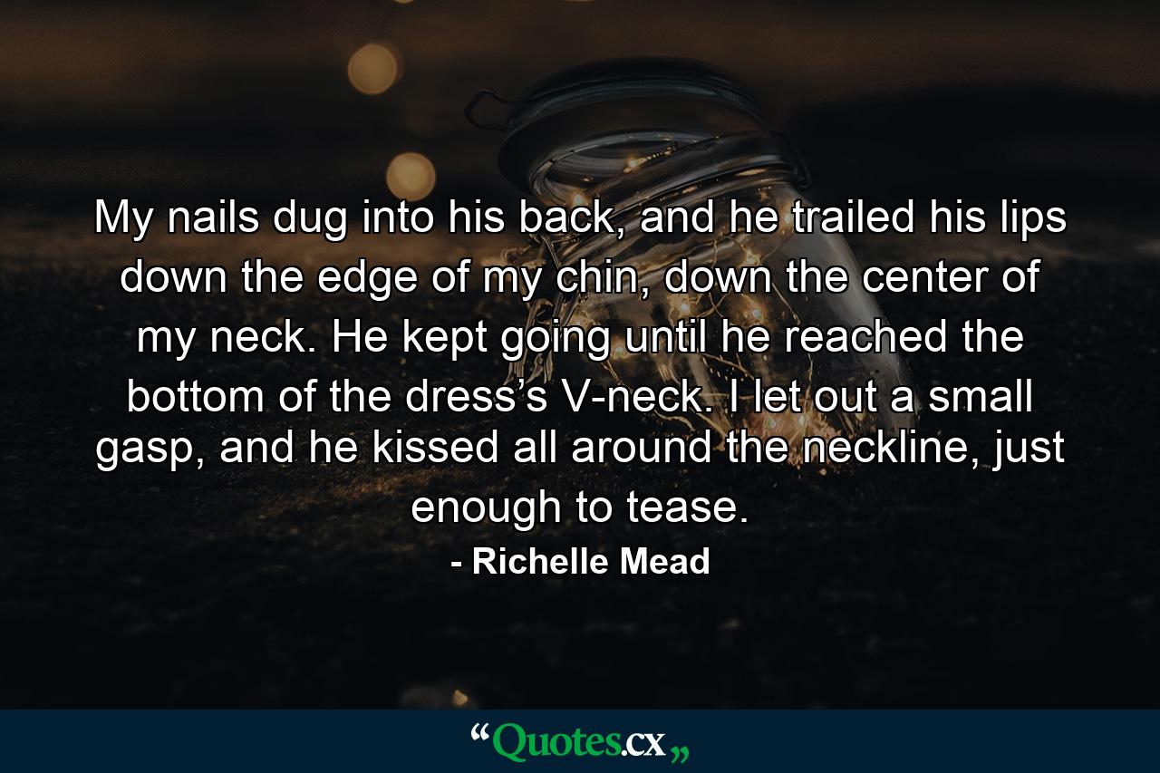 My nails dug into his back, and he trailed his lips down the edge of my chin, down the center of my neck. He kept going until he reached the bottom of the dress’s V-neck. I let out a small gasp, and he kissed all around the neckline, just enough to tease. - Quote by Richelle Mead