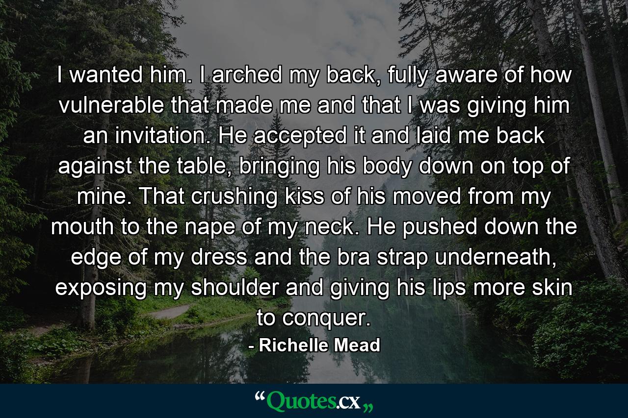 I wanted him. I arched my back, fully aware of how vulnerable that made me and that I was giving him an invitation. He accepted it and laid me back against the table, bringing his body down on top of mine. That crushing kiss of his moved from my mouth to the nape of my neck. He pushed down the edge of my dress and the bra strap underneath, exposing my shoulder and giving his lips more skin to conquer. - Quote by Richelle Mead