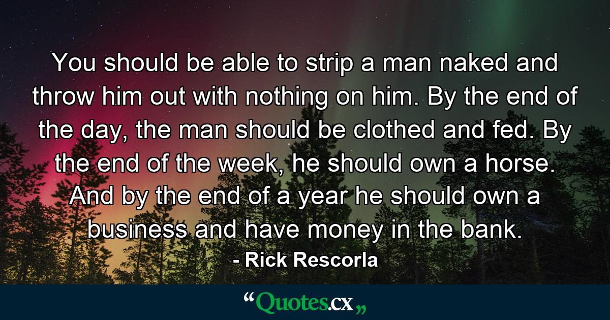 You should be able to strip a man naked and throw him out with nothing on him. By the end of the day, the man should be clothed and fed. By the end of the week, he should own a horse. And by the end of a year he should own a business and have money in the bank. - Quote by Rick Rescorla