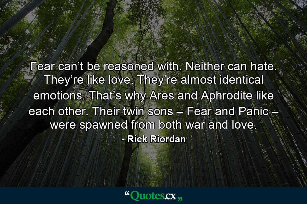 Fear can’t be reasoned with. Neither can hate. They’re like love. They’re almost identical emotions. That’s why Ares and Aphrodite like each other. Their twin sons – Fear and Panic – were spawned from both war and love. - Quote by Rick Riordan