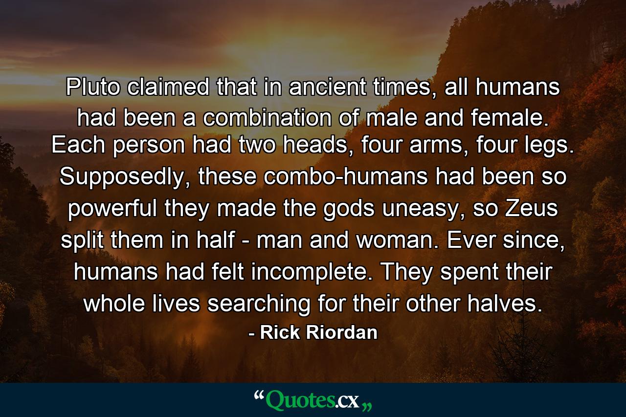 Pluto claimed that in ancient times, all humans had been a combination of male and female. Each person had two heads, four arms, four legs. Supposedly, these combo-humans had been so powerful they made the gods uneasy, so Zeus split them in half - man and woman. Ever since, humans had felt incomplete. They spent their whole lives searching for their other halves. - Quote by Rick Riordan