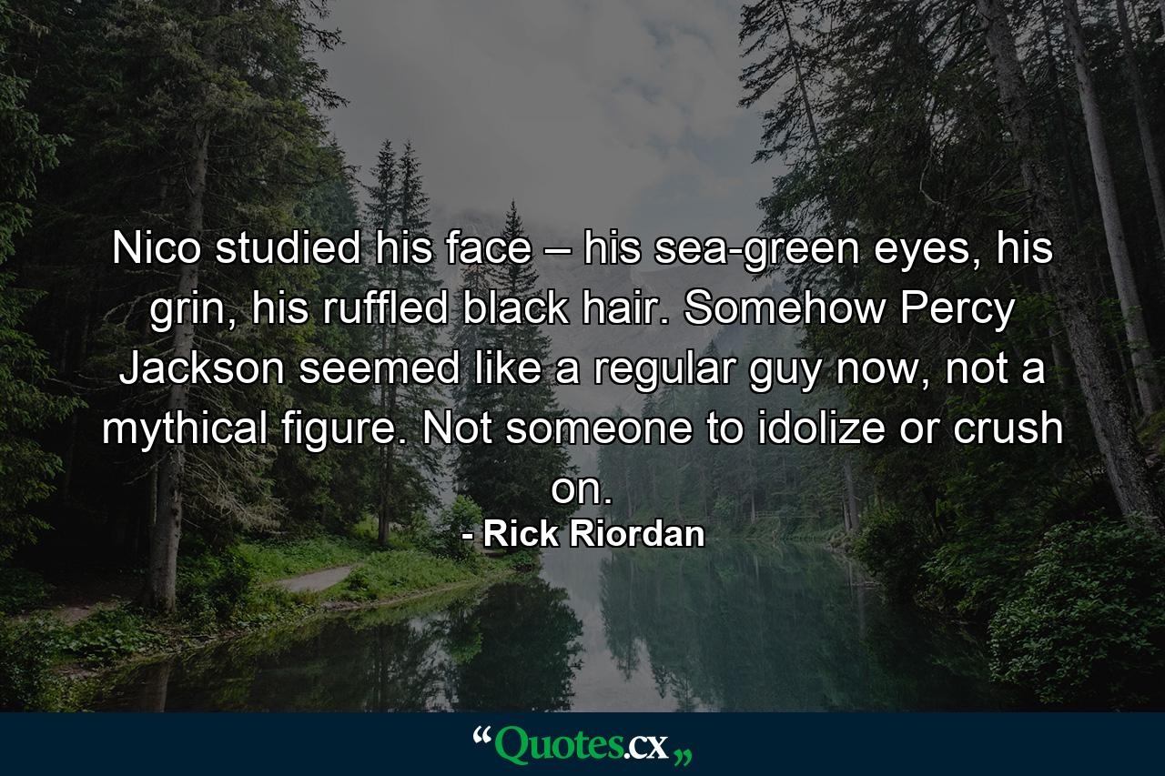 Nico studied his face – his sea-green eyes, his grin, his ruffled black hair. Somehow Percy Jackson seemed like a regular guy now, not a mythical figure. Not someone to idolize or crush on. - Quote by Rick Riordan