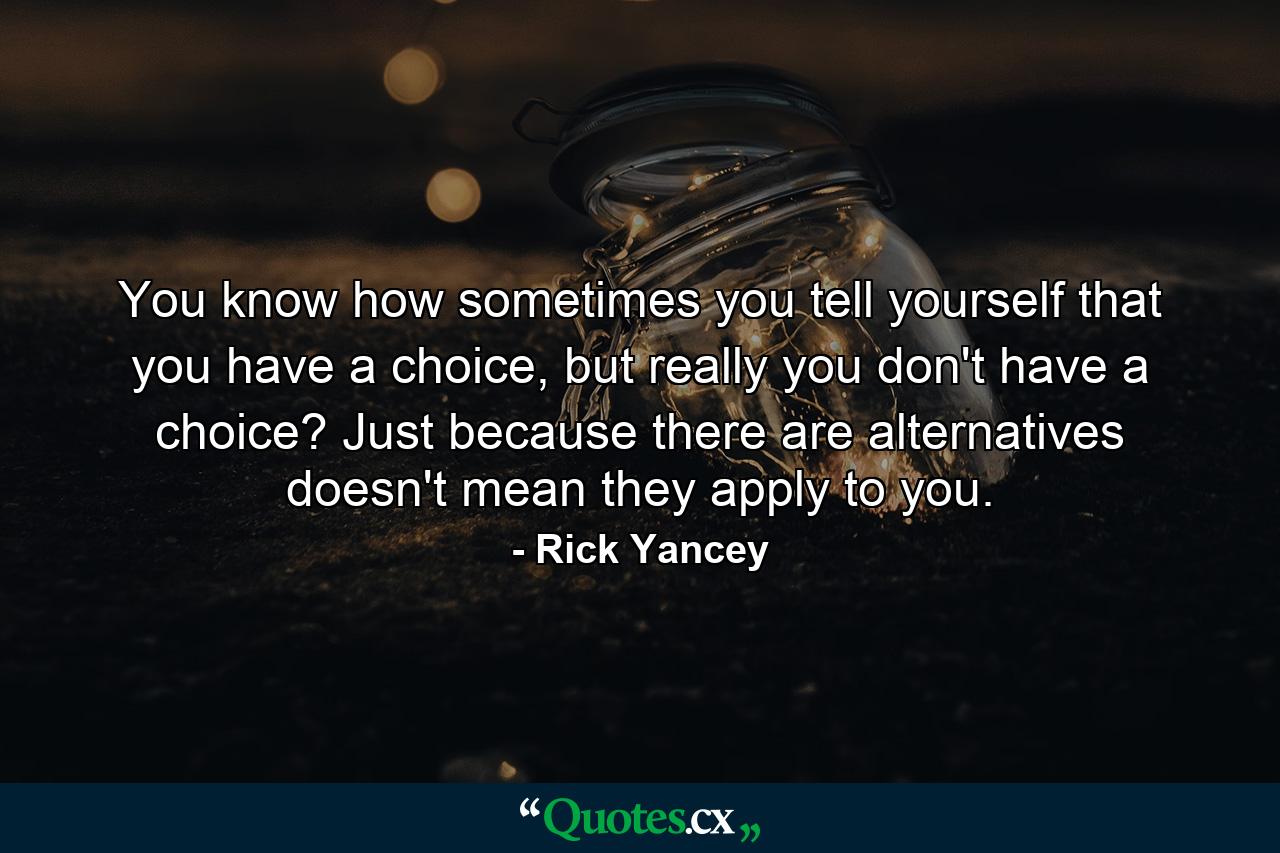 You know how sometimes you tell yourself that you have a choice, but really you don't have a choice? Just because there are alternatives doesn't mean they apply to you. - Quote by Rick Yancey