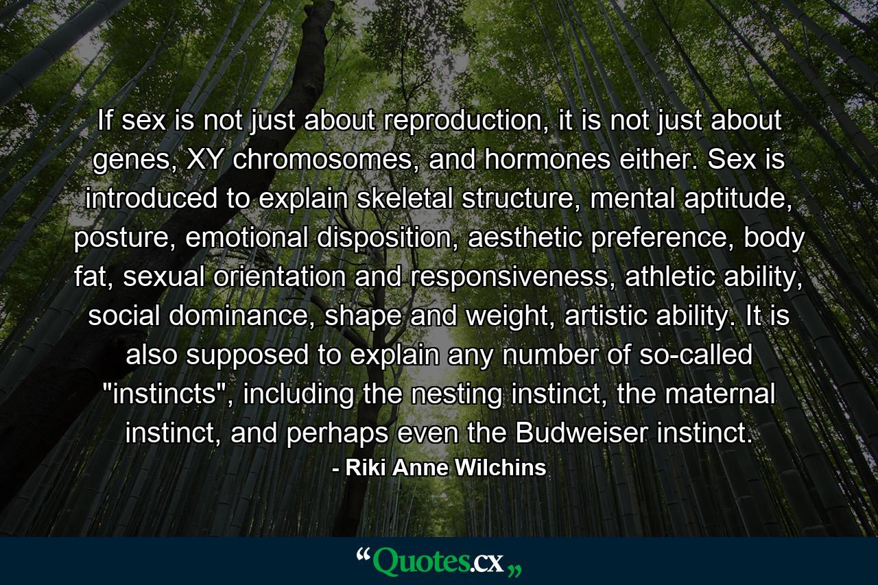 If sex is not just about reproduction, it is not just about genes, XY chromosomes, and hormones either. Sex is introduced to explain skeletal structure, mental aptitude, posture, emotional disposition, aesthetic preference, body fat, sexual orientation and responsiveness, athletic ability, social dominance, shape and weight, artistic ability. It is also supposed to explain any number of so-called 