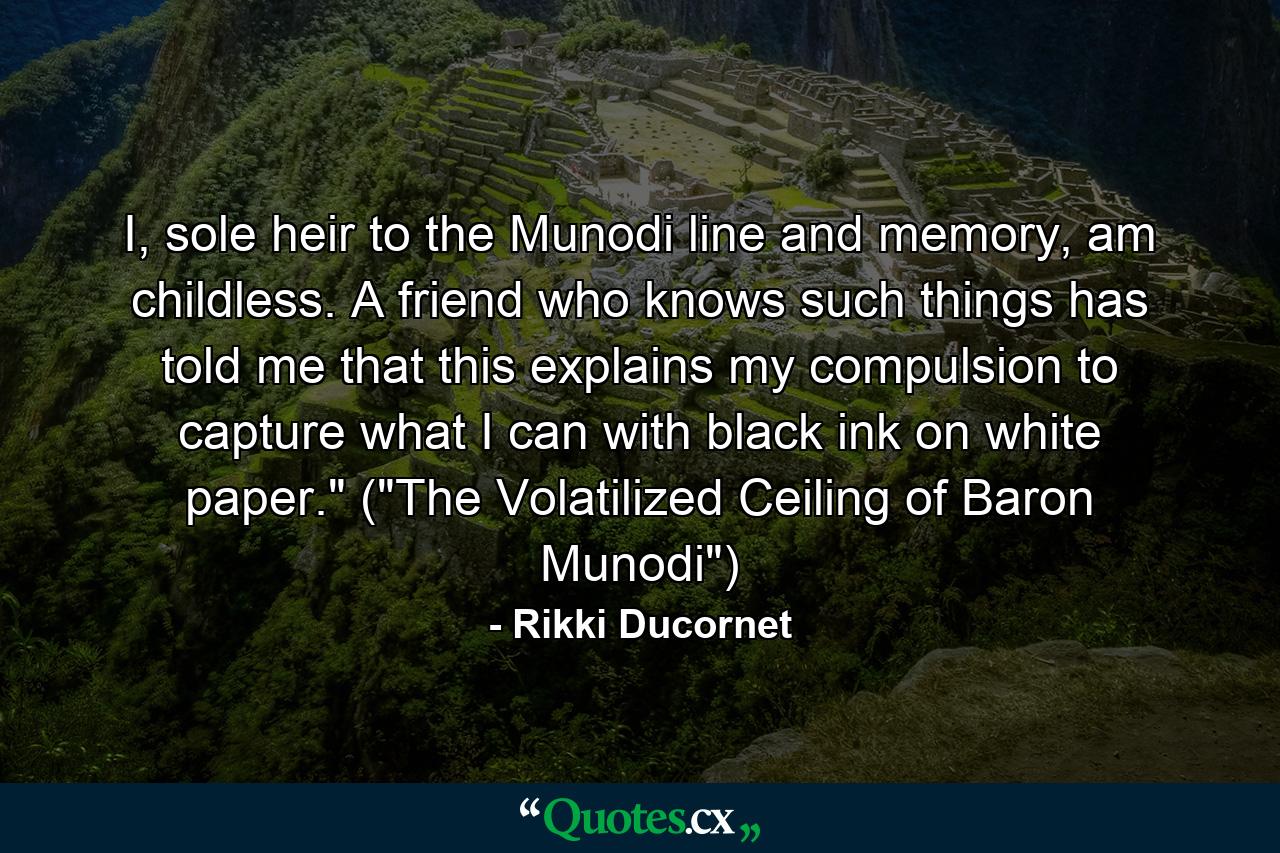 I, sole heir to the Munodi line and memory, am childless. A friend who knows such things has told me that this explains my compulsion to capture what I can with black ink on white paper.