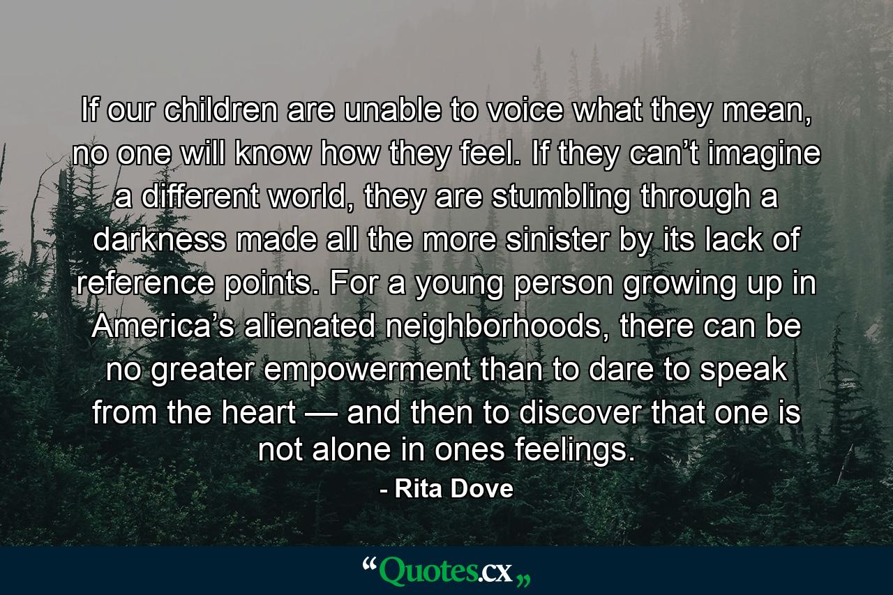 If our children are unable to voice what they mean, no one will know how they feel. If they can’t imagine a different world, they are stumbling through a darkness made all the more sinister by its lack of reference points. For a young person growing up in America’s alienated neighborhoods, there can be no greater empowerment than to dare to speak from the heart — and then to discover that one is not alone in ones feelings. - Quote by Rita Dove