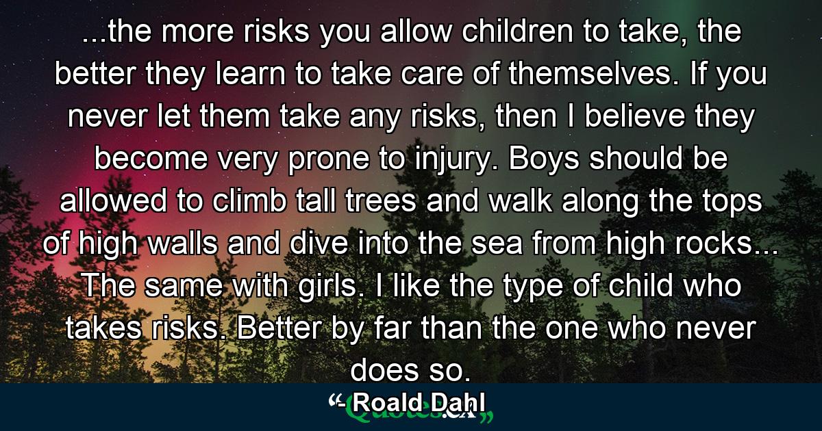 ...the more risks you allow children to take, the better they learn to take care of themselves. If you never let them take any risks, then I believe they become very prone to injury. Boys should be allowed to climb tall trees and walk along the tops of high walls and dive into the sea from high rocks... The same with girls. I like the type of child who takes risks. Better by far than the one who never does so. - Quote by Roald Dahl