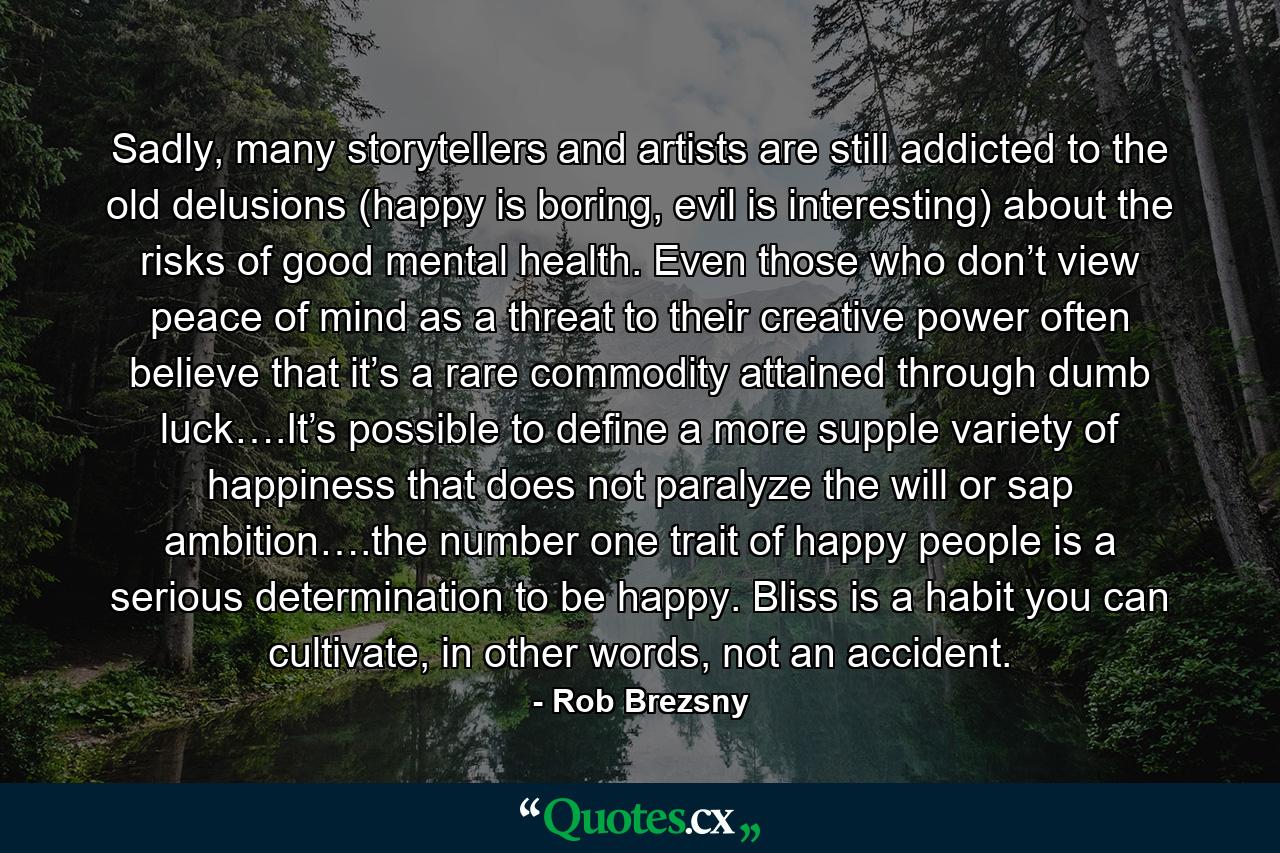 Sadly, many storytellers and artists are still addicted to the old delusions (happy is boring, evil is interesting) about the risks of good mental health. Even those who don’t view peace of mind as a threat to their creative power often believe that it’s a rare commodity attained through dumb luck….It’s possible to define a more supple variety of happiness that does not paralyze the will or sap ambition….the number one trait of happy people is a serious determination to be happy. Bliss is a habit you can cultivate, in other words, not an accident. - Quote by Rob Brezsny