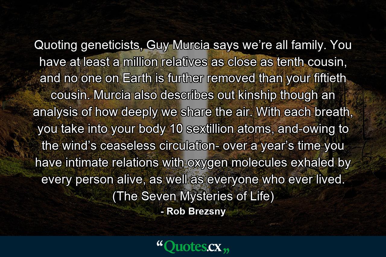 Quoting geneticists, Guy Murcia says we’re all family. You have at least a million relatives as close as tenth cousin, and no one on Earth is further removed than your fiftieth cousin. Murcia also describes out kinship though an analysis of how deeply we share the air. With each breath, you take into your body 10 sextillion atoms, and-owing to the wind’s ceaseless circulation- over a year’s time you have intimate relations with oxygen molecules exhaled by every person alive, as well as everyone who ever lived. (The Seven Mysteries of Life) - Quote by Rob Brezsny