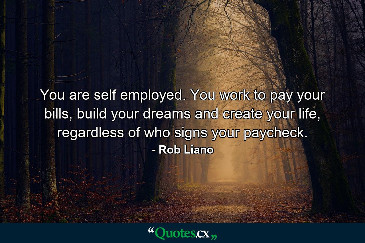 You are self employed. You work to pay your bills, build your dreams and create your life, regardless of who signs your paycheck. - Quote by Rob Liano