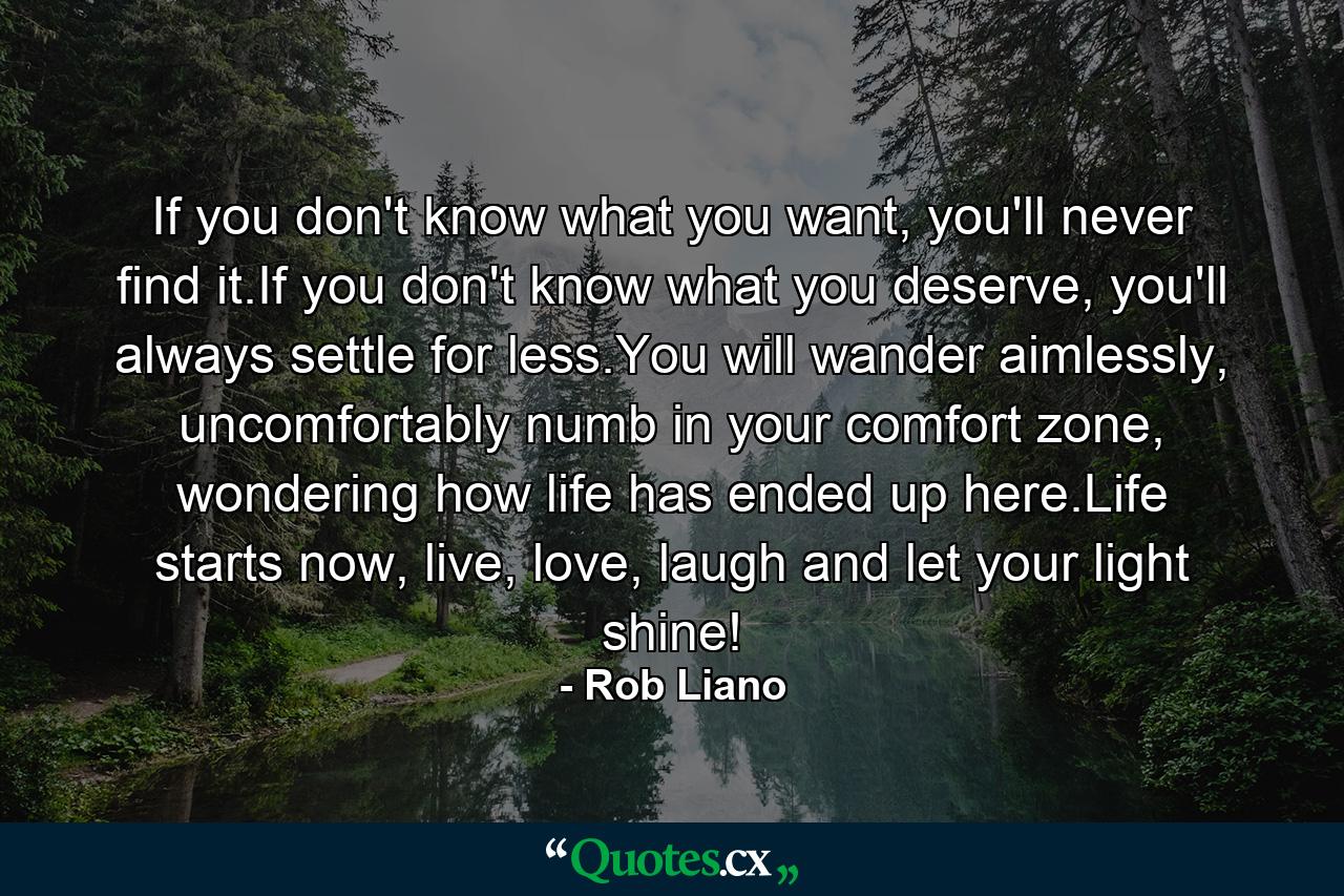 If you don't know what you want, you'll never find it.If you don't know what you deserve, you'll always settle for less.You will wander aimlessly, uncomfortably numb in your comfort zone, wondering how life has ended up here.Life starts now, live, love, laugh and let your light shine! - Quote by Rob Liano