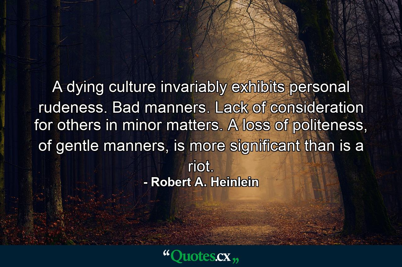 A dying culture invariably exhibits personal rudeness. Bad manners. Lack of consideration for others in minor matters. A loss of politeness, of gentle manners, is more significant than is a riot. - Quote by Robert A. Heinlein