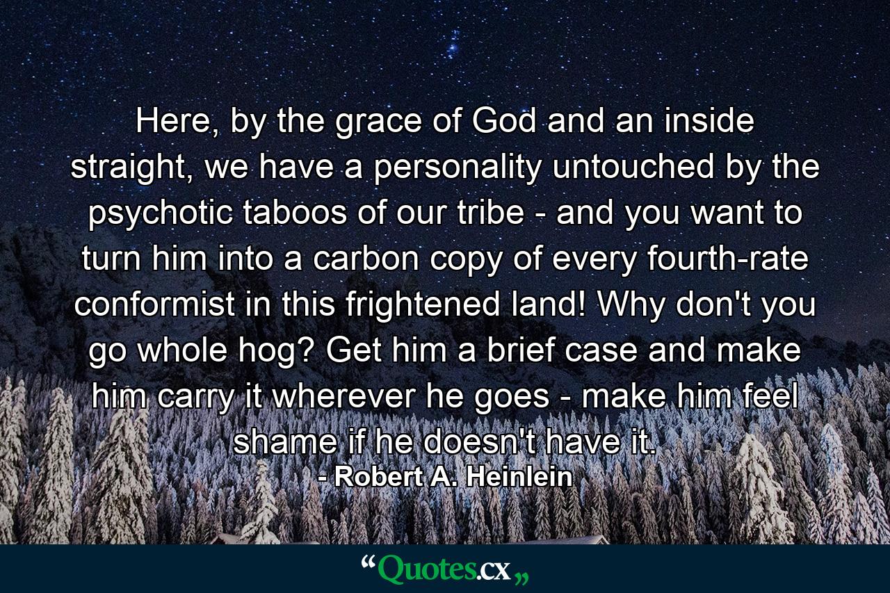 Here, by the grace of God and an inside straight, we have a personality untouched by the psychotic taboos of our tribe - and you want to turn him into a carbon copy of every fourth-rate conformist in this frightened land! Why don't you go whole hog? Get him a brief case and make him carry it wherever he goes - make him feel shame if he doesn't have it. - Quote by Robert A. Heinlein