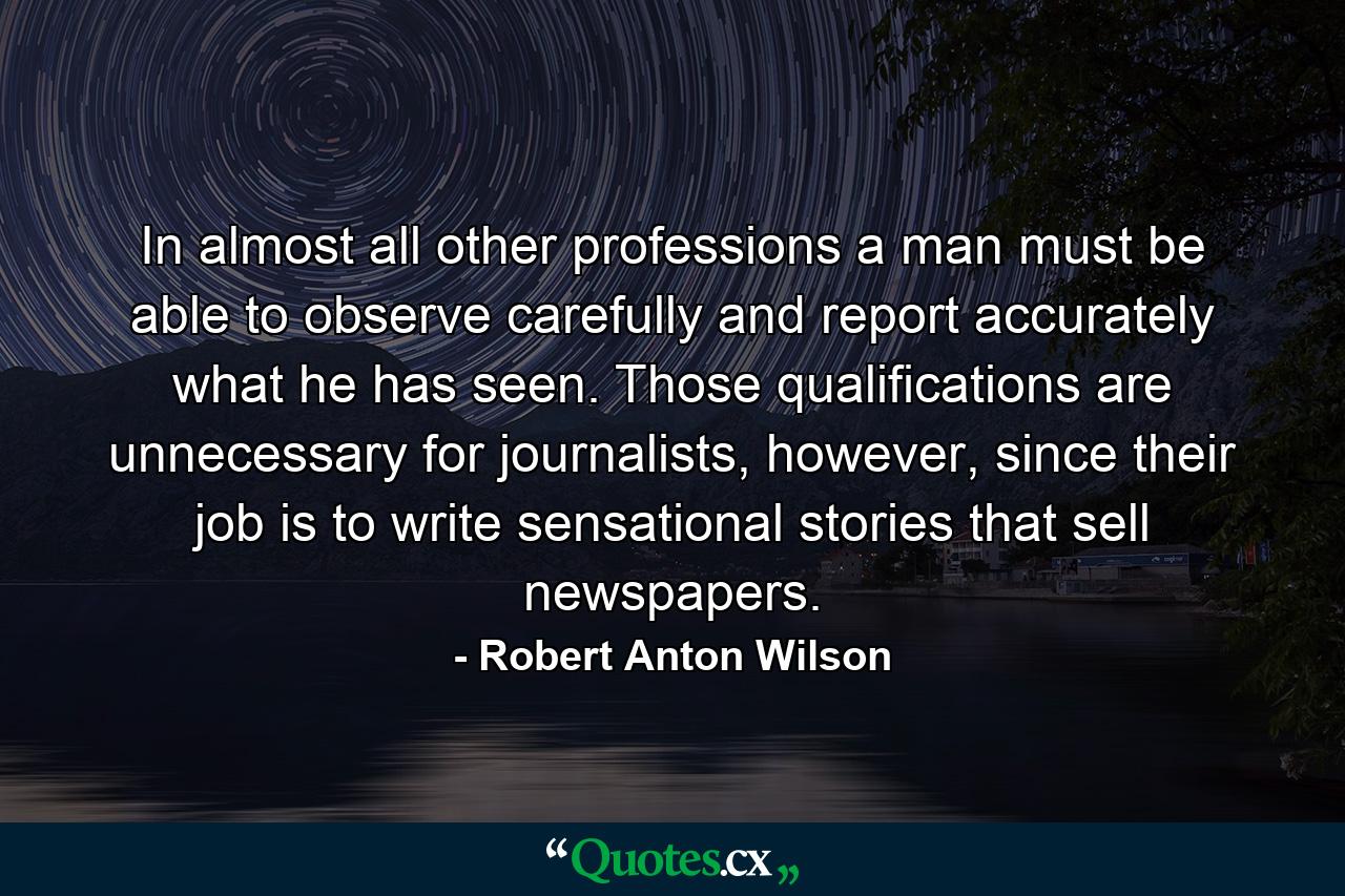 In almost all other professions a man must be able to observe carefully and report accurately what he has seen. Those qualifications are unnecessary for journalists, however, since their job is to write sensational stories that sell newspapers. - Quote by Robert Anton Wilson