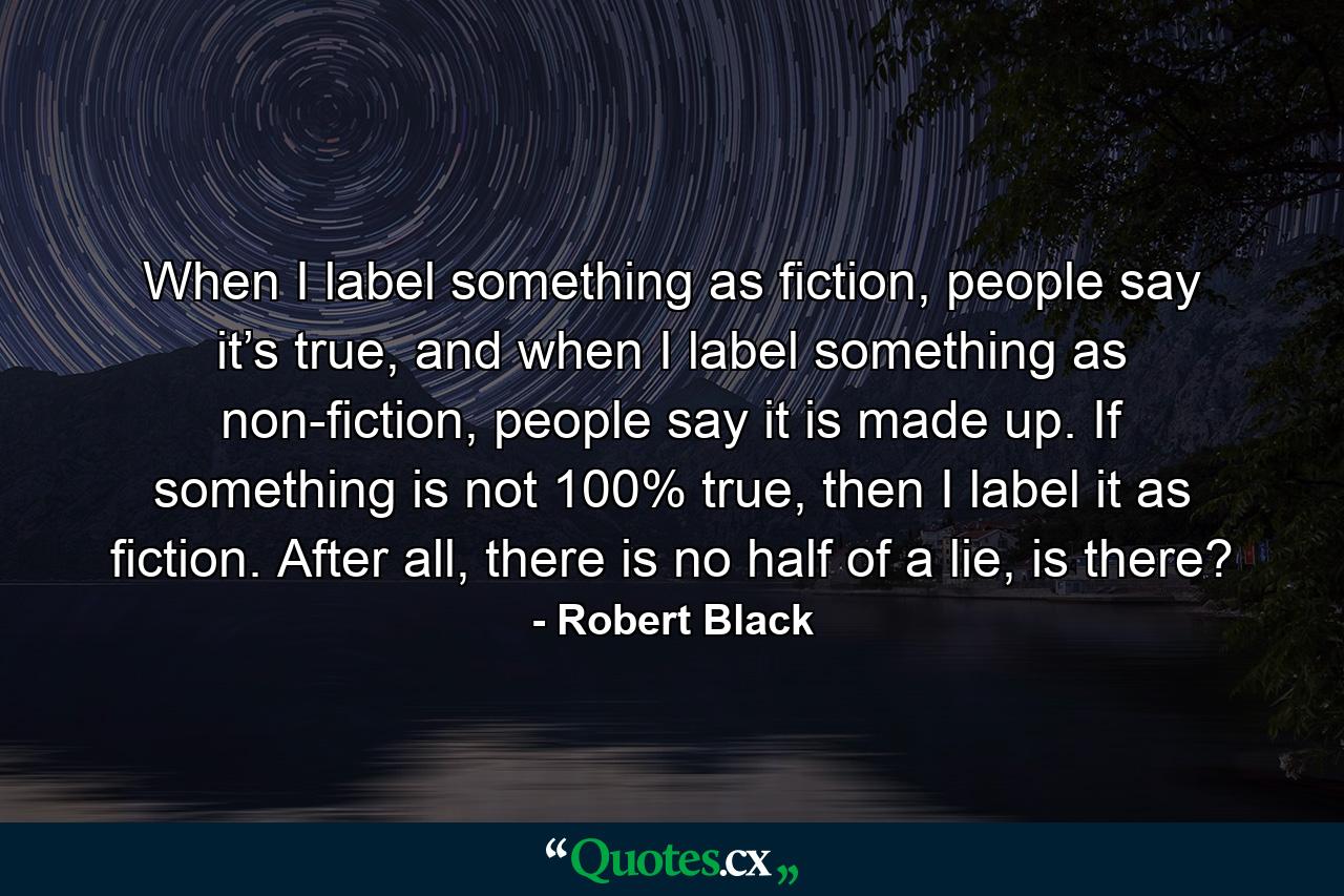 When I label something as fiction, people say it’s true, and when I label something as non-fiction, people say it is made up. If something is not 100% true, then I label it as fiction. After all, there is no half of a lie, is there? - Quote by Robert Black