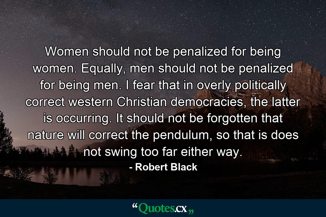 Women should not be penalized for being women. Equally, men should not be penalized for being men. I fear that in overly politically correct western Christian democracies, the latter is occurring. It should not be forgotten that nature will correct the pendulum, so that is does not swing too far either way. - Quote by Robert Black