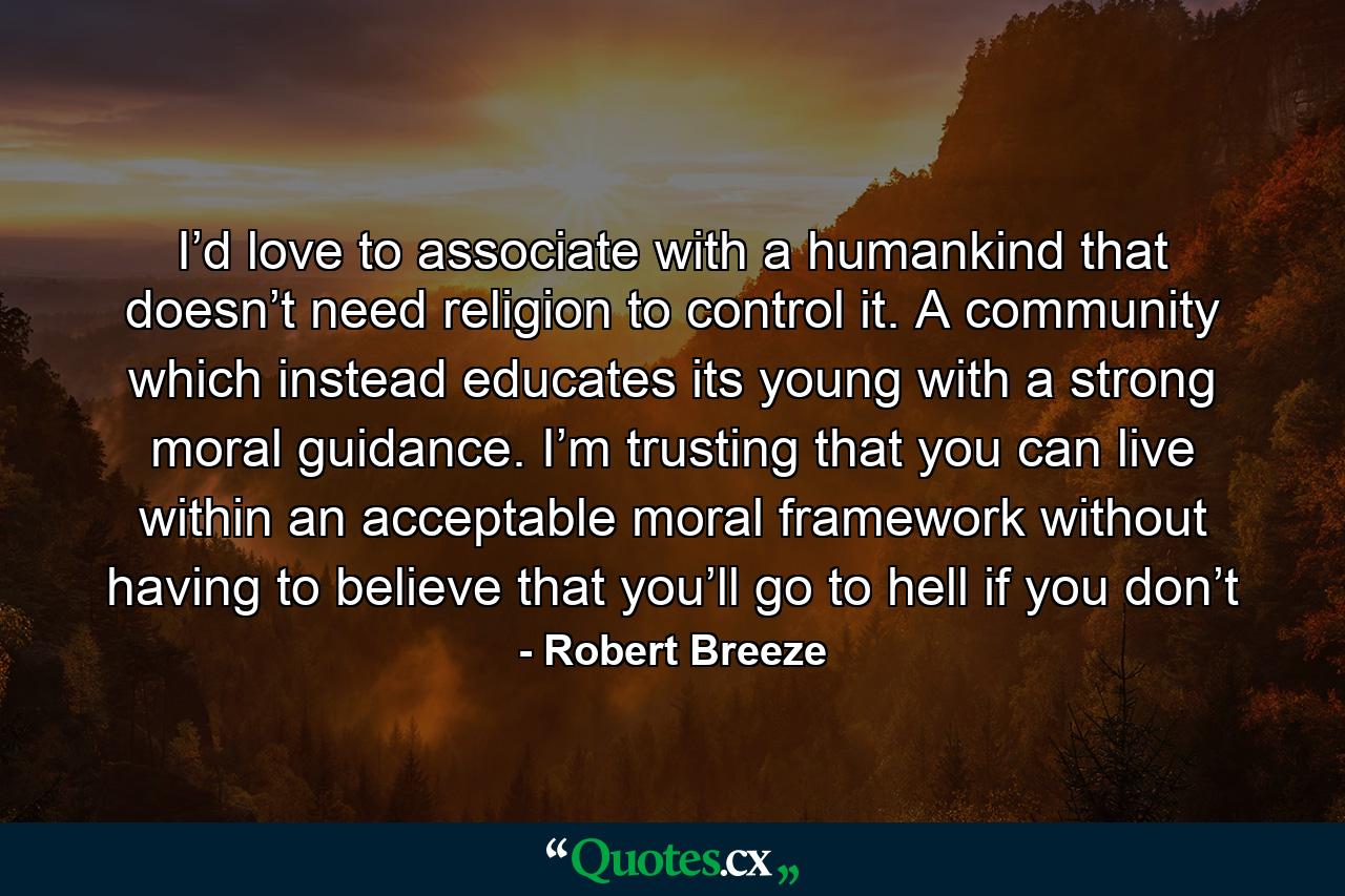 I’d love to associate with a humankind that doesn’t need religion to control it. A community which instead educates its young with a strong moral guidance. I’m trusting that you can live within an acceptable moral framework without having to believe that you’ll go to hell if you don’t - Quote by Robert Breeze