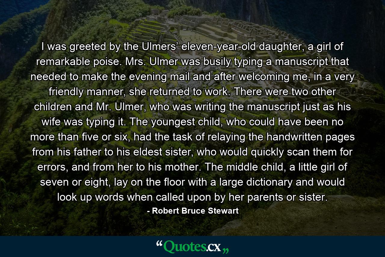 I was greeted by the Ulmers’ eleven-year-old daughter, a girl of remarkable poise. Mrs. Ulmer was busily typing a manuscript that needed to make the evening mail and after welcoming me, in a very friendly manner, she returned to work. There were two other children and Mr. Ulmer, who was writing the manuscript just as his wife was typing it. The youngest child, who could have been no more than five or six, had the task of relaying the handwritten pages from his father to his eldest sister, who would quickly scan them for errors, and from her to his mother. The middle child, a little girl of seven or eight, lay on the floor with a large dictionary and would look up words when called upon by her parents or sister. - Quote by Robert Bruce Stewart